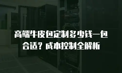 高端牛皮包定制多少钱一包合适？成本控制全解析