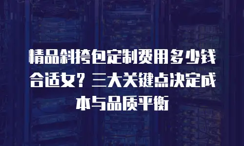 精品斜挎包定制费用多少钱合适女？三大关键点决定成本与品质平衡