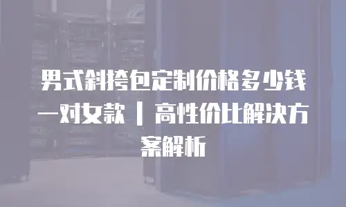 男式斜挎包定制价格多少钱一对女款 | 高性价比解决方案解析