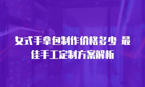 女式手拿包制作价格多少 最佳手工定制方案解析