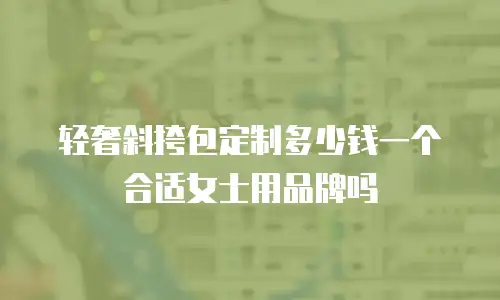 轻奢斜挎包定制多少钱一个合适女士用品牌吗