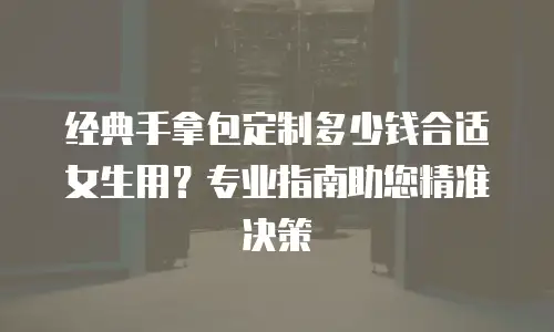 经典手拿包定制多少钱合适女生用？专业指南助您精准决策