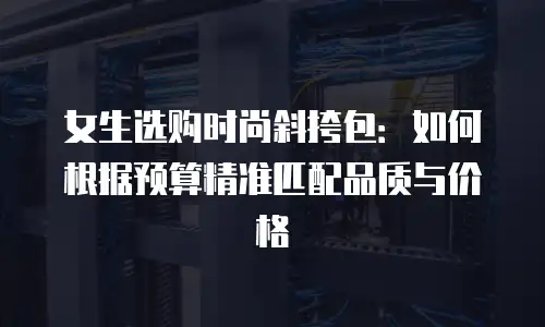 女生选购时尚斜挎包：如何根据预算精准匹配品质与价格