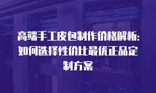 高端手工皮包制作价格解析：如何选择性价比最优正品定制方案