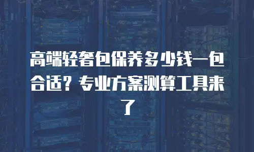 高端轻奢包保养多少钱一包合适？专业方案测算工具来了