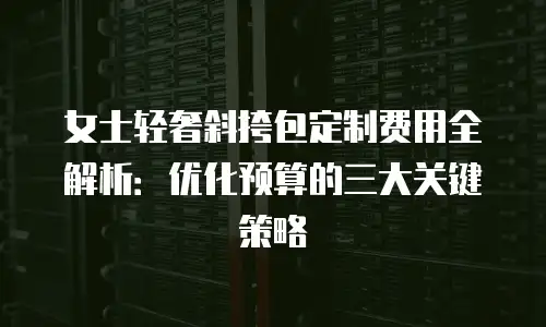 女士轻奢斜挎包定制费用全解析：优化预算的三大关键策略
