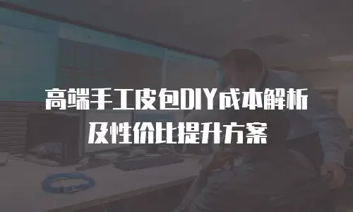 高端手工皮包DIY成本解析及性价比提升方案