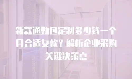 新款通勤包定制多少钱一个月合适女款？解析企业采购关键决策点