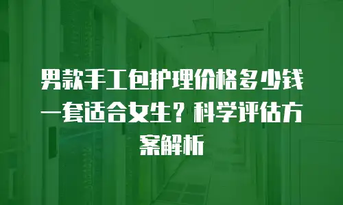 男款手工包护理价格多少钱一套适合女生？科学评估方案解析