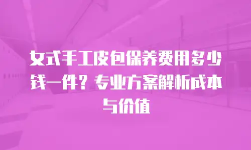 女式手工皮包保养费用多少钱一件？专业方案解析成本与价值