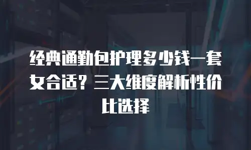 经典通勤包护理多少钱一套女合适？三大维度解析性价比选择