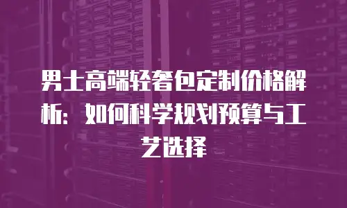 男士高端轻奢包定制价格解析：如何科学规划预算与工艺选择