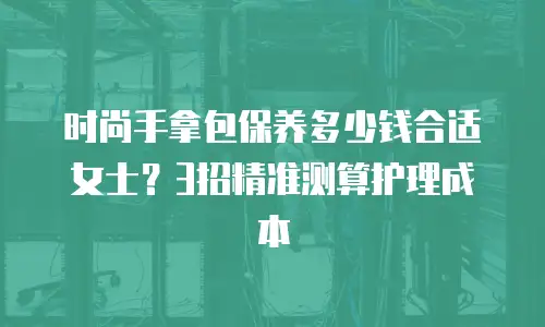 时尚手拿包保养多少钱合适女士？3招精准测算护理成本
