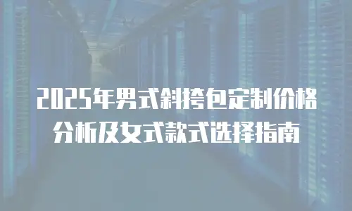 2025年男式斜挎包定制价格分析及女式款式选择指南