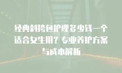 经典斜挎包护理多少钱一个适合女生用？专业养护方案与成本解析