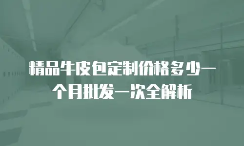 精品牛皮包定制价格多少一个月批发一次全解析