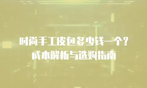 时尚手工皮包多少钱一个？成本解析与选购指南