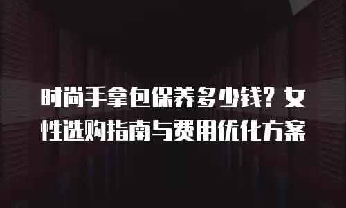 时尚手拿包保养多少钱？女性选购指南与费用优化方案