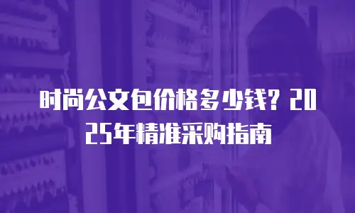 时尚公文包价格多少钱？2025年精准采购指南