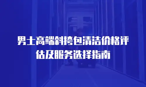 男士高端斜挎包清洁价格评估及服务选择指南