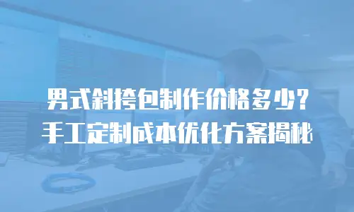 男式斜挎包制作价格多少？手工定制成本优化方案揭秘
