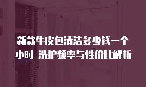 新款牛皮包清洁多少钱一个小时 洗护频率与性价比解析