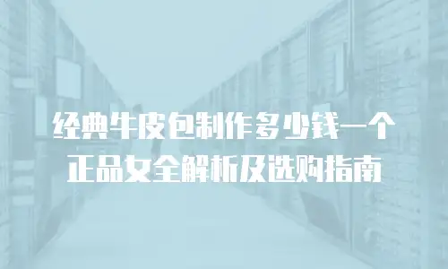 经典牛皮包制作多少钱一个正品女全解析及选购指南
