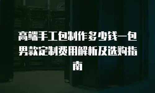 高端手工包制作多少钱一包 男款定制费用解析及选购指南