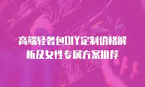 高端轻奢包DIY定制价格解析及女性专属方案推荐