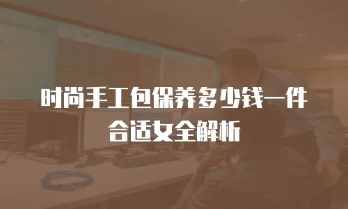 时尚手工包保养多少钱一件合适女全解析