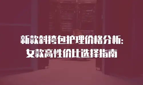 新款斜挎包护理价格分析：女款高性价比选择指南