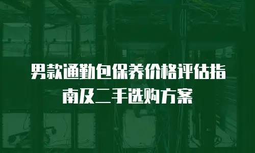男款通勤包保养价格评估指南及二手选购方案