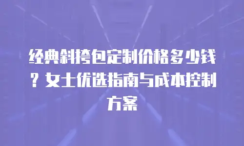 经典斜挎包定制价格多少钱？女士优选指南与成本控制方案