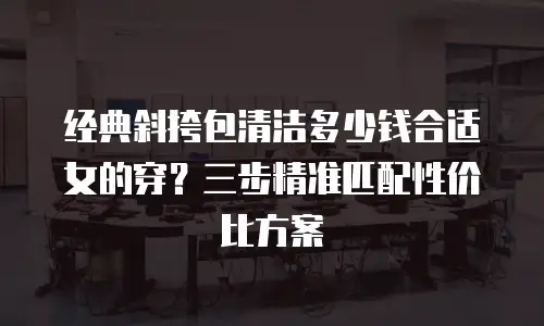 经典斜挎包清洁多少钱合适女的穿？三步精准匹配性价比方案