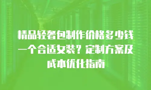 精品轻奢包制作价格多少钱一个合适女装？定制方案及成本优化指南