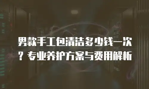 男款手工包清洁多少钱一次？专业养护方案与费用解析