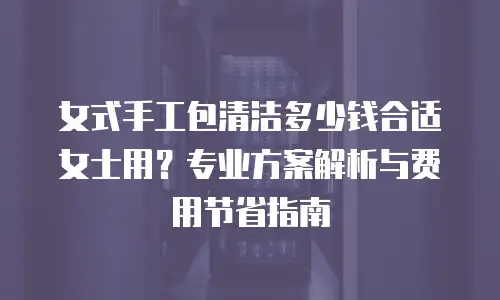 女式手工包清洁多少钱合适女士用？专业方案解析与费用节省指南