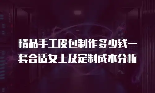 精品手工皮包制作多少钱一套合适女士及定制成本分析