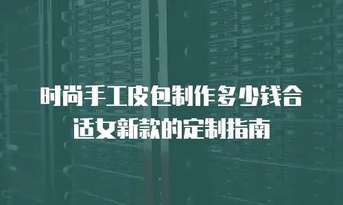 时尚手工皮包制作多少钱合适女新款的定制指南