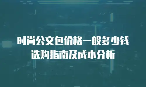 时尚公文包价格一般多少钱 选购指南及成本分析
