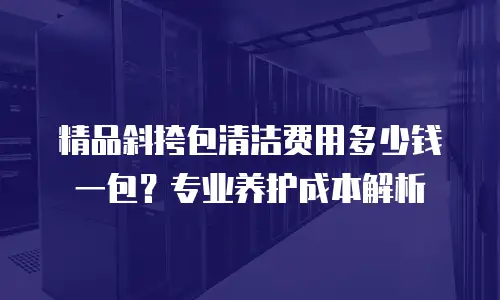精品斜挎包清洁费用多少钱一包？专业养护成本解析