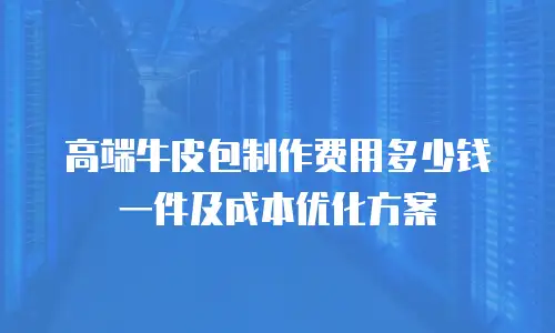 高端牛皮包制作费用多少钱一件及成本优化方案