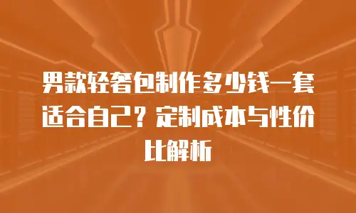 男款轻奢包制作多少钱一套适合自己？定制成本与性价比解析