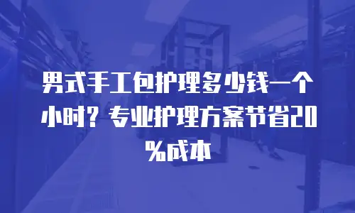 男式手工包护理多少钱一个小时？专业护理方案节省20%成本