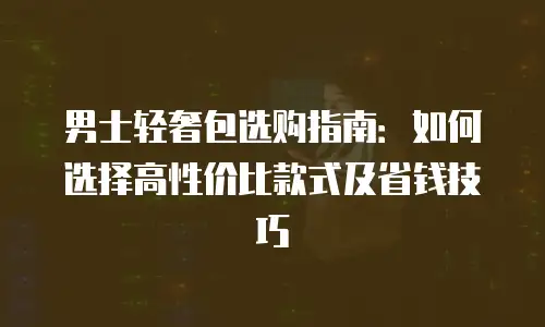 男士轻奢包选购指南：如何选择高性价比款式及省钱技巧