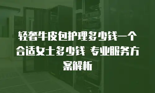 轻奢牛皮包护理多少钱一个合适女士多少钱 专业服务方案解析