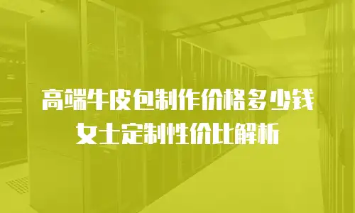 高端牛皮包制作价格多少钱 女士定制性价比解析