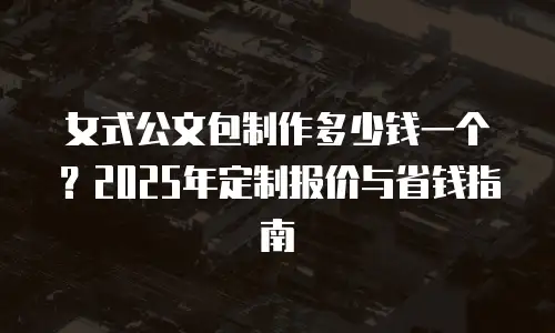 女式公文包制作多少钱一个？2025年定制报价与省钱指南
