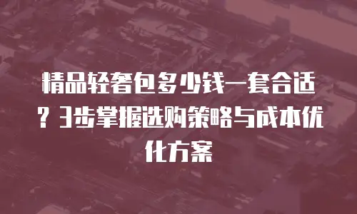 精品轻奢包多少钱一套合适？3步掌握选购策略与成本优化方案