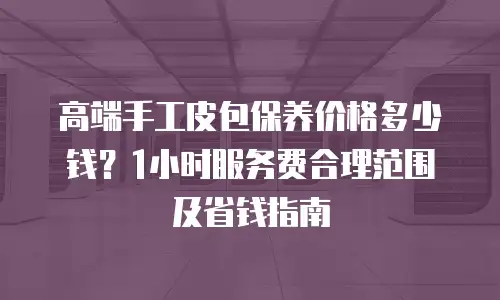 高端手工皮包保养价格多少钱？1小时服务费合理范围及省钱指南